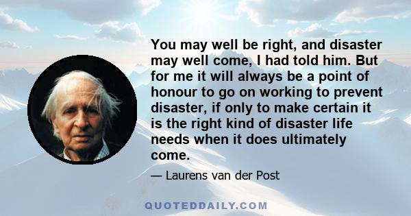 You may well be right, and disaster may well come, I had told him. But for me it will always be a point of honour to go on working to prevent disaster, if only to make certain it is the right kind of disaster life needs