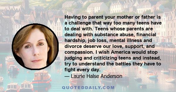 Having to parent your mother or father is a challenge that way too many teens have to deal with. Teens whose parents are dealing with substance abuse, financial hardship, job loss, mental illness and divorce deserve our