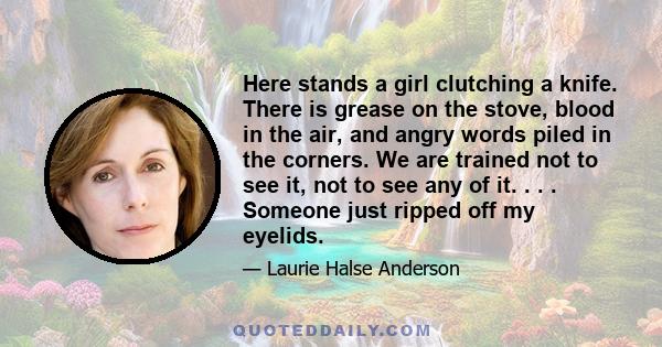 Here stands a girl clutching a knife. There is grease on the stove, blood in the air, and angry words piled in the corners. We are trained not to see it, not to see any of it. . . . Someone just ripped off my eyelids.