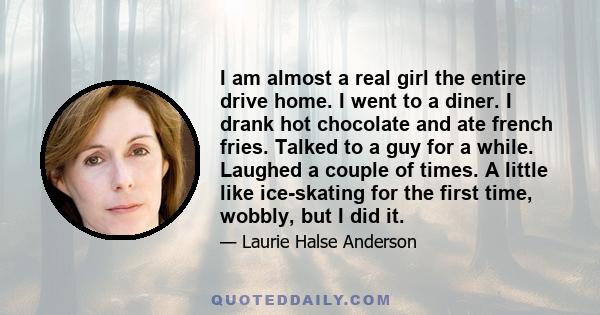 I am almost a real girl the entire drive home. I went to a diner. I drank hot chocolate and ate french fries. Talked to a guy for a while. Laughed a couple of times. A little like ice-skating for the first time, wobbly,