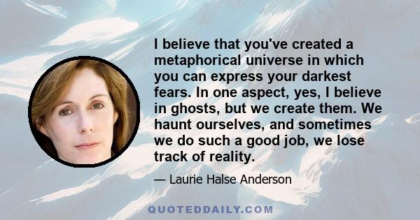 I believe that you've created a metaphorical universe in which you can express your darkest fears. In one aspect, yes, I believe in ghosts, but we create them. We haunt ourselves, and sometimes we do such a good job, we