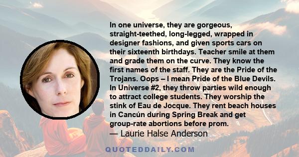 In one universe, they are gorgeous, straight-teethed, long-legged, wrapped in designer fashions, and given sports cars on their sixteenth birthdays. Teacher smile at them and grade them on the curve. They know the first