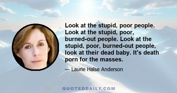 Look at the stupid, poor people. Look at the stupid, poor, burned-out people. Look at the stupid, poor, burned-out people, look at their dead baby. It's death porn for the masses.