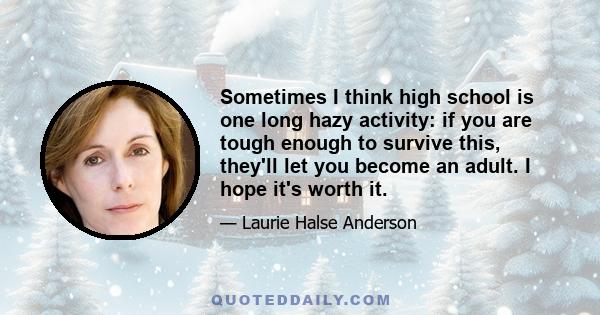 Sometimes I think high school is one long hazy activity: if you are tough enough to survive this, they'll let you become an adult. I hope it's worth it.
