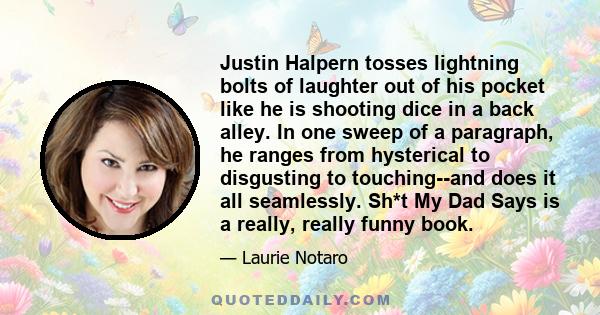 Justin Halpern tosses lightning bolts of laughter out of his pocket like he is shooting dice in a back alley. In one sweep of a paragraph, he ranges from hysterical to disgusting to touching--and does it all seamlessly.
