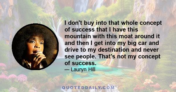 I don't buy into that whole concept of success that I have this mountain with this moat around it and then I get into my big car and drive to my destination and never see people. That's not my concept of success.