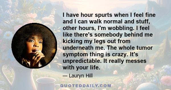 I have hour spurts when I feel fine and I can walk normal and stuff, other hours, I'm wobbling. I feel like there's somebody behind me kicking my legs out from underneath me. The whole tumor symptom thing is crazy. It's