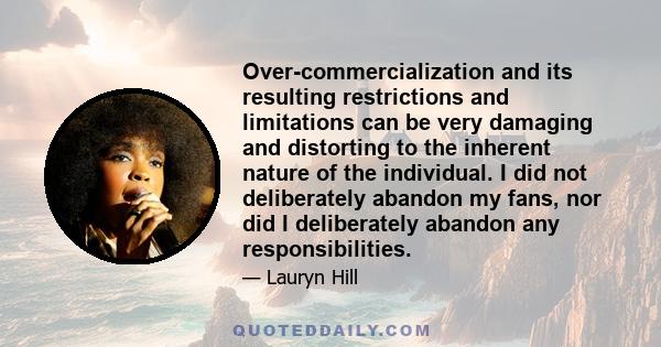 Over-commercialization and its resulting restrictions and limitations can be very damaging and distorting to the inherent nature of the individual. I did not deliberately abandon my fans, nor did I deliberately abandon