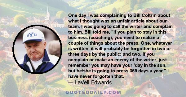 One day I was complaining to Bill Coltrin about what I thought was an unfair article about our team. I was going to call the writer and complain to him. Bill told me, If you plan to stay in this business (coaching), you