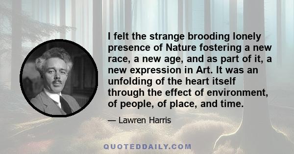 I felt the strange brooding lonely presence of Nature fostering a new race, a new age, and as part of it, a new expression in Art. It was an unfolding of the heart itself through the effect of environment, of people, of