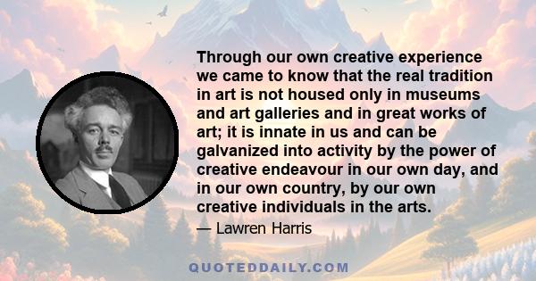 Through our own creative experience we came to know that the real tradition in art is not housed only in museums and art galleries and in great works of art; it is innate in us and can be galvanized into activity by the
