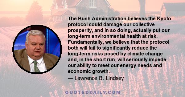 The Bush Administration believes the Kyoto protocol could damage our collective prosperity, and in so doing, actually put our long-term environmental health at risk. Fundamentally, we believe that the protocol both will