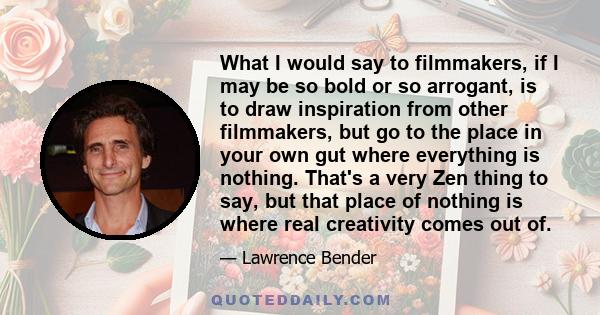 What I would say to filmmakers, if I may be so bold or so arrogant, is to draw inspiration from other filmmakers, but go to the place in your own gut where everything is nothing. That's a very Zen thing to say, but that