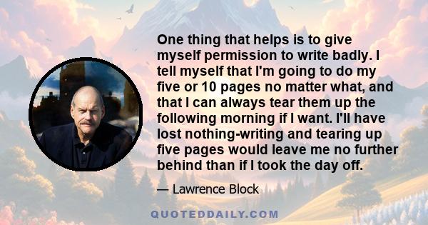 One thing that helps is to give myself permission to write badly. I tell myself that I'm going to do my five or 10 pages no matter what, and that I can always tear them up the following morning if I want. I'll have lost