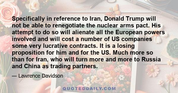 Specifically in reference to Iran, Donald Trump will not be able to renegotiate the nuclear arms pact. His attempt to do so will alienate all the European powers involved and will cost a number of US companies some very