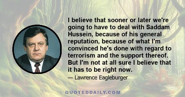 I believe that sooner or later we're going to have to deal with Saddam Hussein, because of his general reputation, because of what I'm convinced he's done with regard to terrorism and the support thereof. But I'm not at