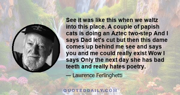 See it was like this when we waltz into this place. A couple of papish cats is doing an Aztec two-step And I says Dad let's cut but then this dame comes up behind me see and says you and me could really exist Wow I says