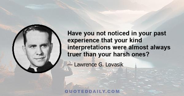 Have you not noticed in your past experience that your kind interpretations were almost always truer than your harsh ones?