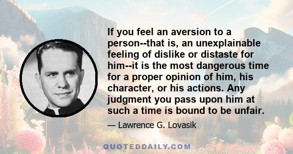 If you feel an aversion to a person--that is, an unexplainable feeling of dislike or distaste for him--it is the most dangerous time for a proper opinion of him, his character, or his actions. Any judgment you pass upon
