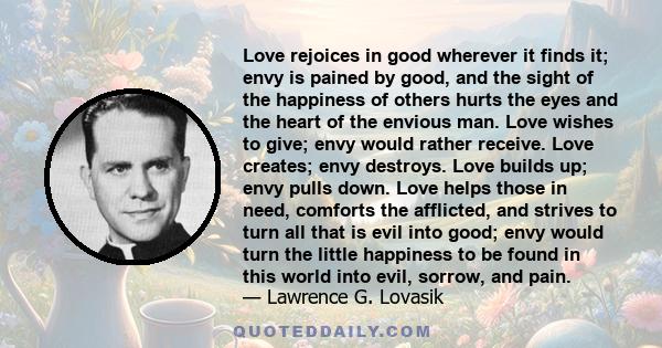 Love rejoices in good wherever it finds it; envy is pained by good, and the sight of the happiness of others hurts the eyes and the heart of the envious man. Love wishes to give; envy would rather receive. Love creates;
