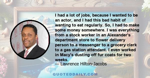 I had a lot of jobs, because I wanted to be an actor, and I had this bad habit of wanting to eat regularly. So, I had to make some money somewhere. I was everything from a stock worker in an Alexander's department store