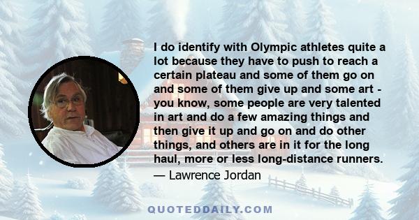I do identify with Olympic athletes quite a lot because they have to push to reach a certain plateau and some of them go on and some of them give up and some art - you know, some people are very talented in art and do a