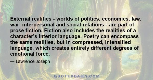External realities - worlds of politics, economics, law, war, interpersonal and social relations - are part of prose fiction. Fiction also includes the realities of a character's interior language. Poetry can encompass