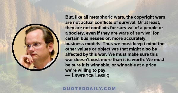 But, like all metaphoric wars, the copyright wars are not actual conflicts of survival. Or at least, they are not conflicts for survival of a people or a society, even if they are wars of survival for certain businesses
