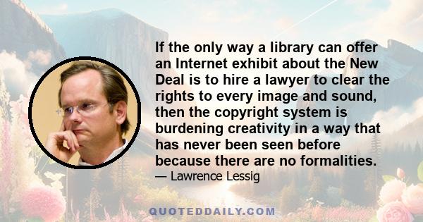 If the only way a library can offer an Internet exhibit about the New Deal is to hire a lawyer to clear the rights to every image and sound, then the copyright system is burdening creativity in a way that has never been