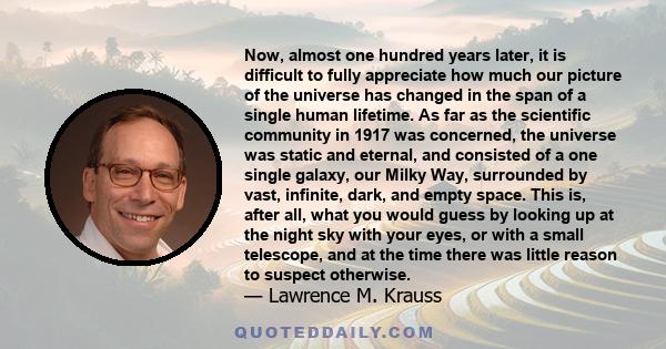 Now, almost one hundred years later, it is difficult to fully appreciate how much our picture of the universe has changed in the span of a single human lifetime. As far as the scientific community in 1917 was concerned,