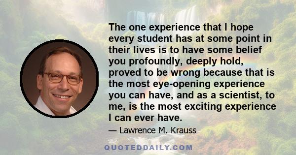The one experience that I hope every student has at some point in their lives is to have some belief you profoundly, deeply hold, proved to be wrong because that is the most eye-opening experience you can have, and as a