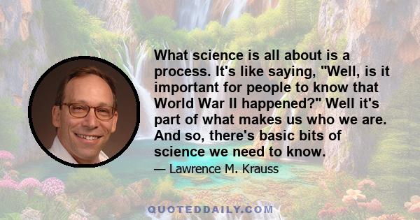 What science is all about is a process. It's like saying, Well, is it important for people to know that World War II happened? Well it's part of what makes us who we are. And so, there's basic bits of science we need to