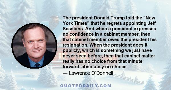 The president Donald Trump told the New York Times that he regrets appointing Jeff Sessions. And when a president expresses no confidence in a cabinet member, then that cabinet member owes the president his resignation.