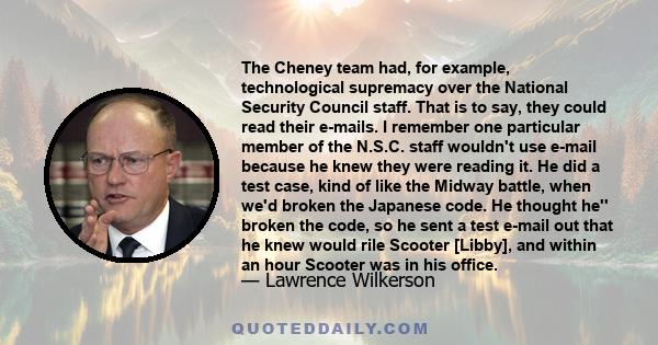 The Cheney team had, for example, technological supremacy over the National Security Council staff. That is to say, they could read their e-mails. I remember one particular member of the N.S.C. staff wouldn't use e-mail