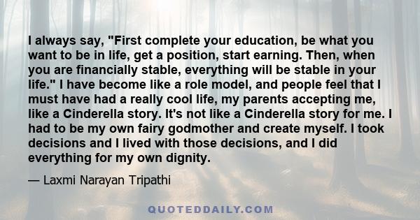 I always say, First complete your education, be what you want to be in life, get a position, start earning. Then, when you are financially stable, everything will be stable in your life. I have become like a role model,