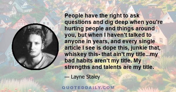 People have the right to ask questions and dig deep when you're hurting people and things around you, but when I haven't talked to anyone in years, and every single article I see is dope this, junkie that, whiskey this-