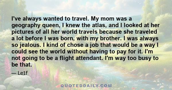 I've always wanted to travel. My mom was a geography queen, I knew the atlas, and I looked at her pictures of all her world travels because she traveled a lot before I was born, with my brother. I was always so jealous.
