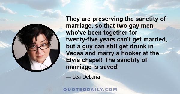 They are preserving the sanctity of marriage, so that two gay men who've been together for twenty-five years can't get married, but a guy can still get drunk in Vegas and marry a hooker at the Elvis chapel! The sanctity