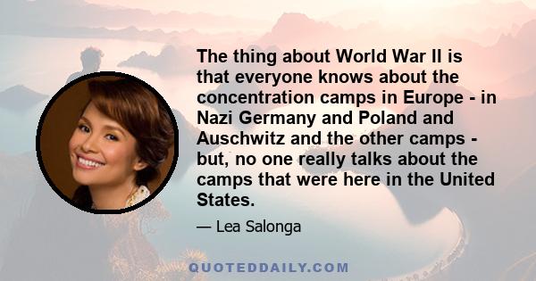 The thing about World War II is that everyone knows about the concentration camps in Europe - in Nazi Germany and Poland and Auschwitz and the other camps - but, no one really talks about the camps that were here in the