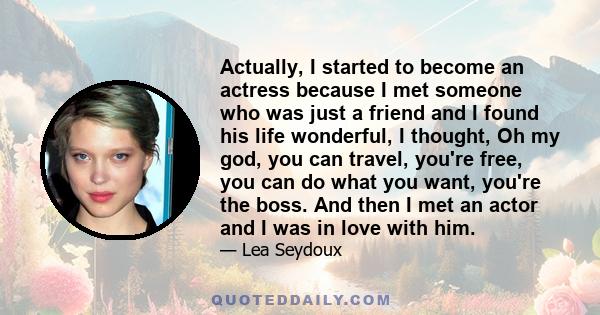 Actually, I started to become an actress because I met someone who was just a friend and I found his life wonderful, I thought, Oh my god, you can travel, you're free, you can do what you want, you're the boss. And then