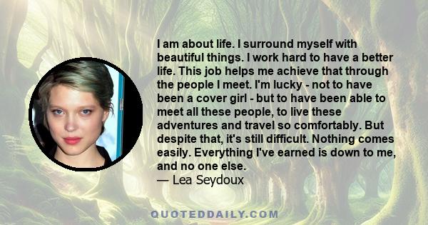 I am about life. I surround myself with beautiful things. I work hard to have a better life. This job helps me achieve that through the people I meet. I'm lucky - not to have been a cover girl - but to have been able to