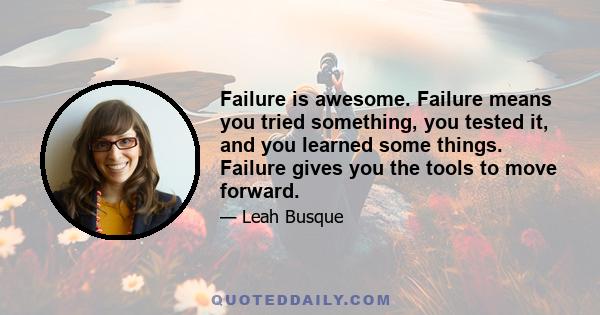 Failure is awesome. Failure means you tried something, you tested it, and you learned some things. Failure gives you the tools to move forward.