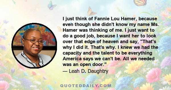 I just think of Fannie Lou Hamer, because even though she didn't know my name Ms. Hamer was thinking of me. I just want to do a good job, because I want her to look over that edge of heaven and say, That's why I did it.
