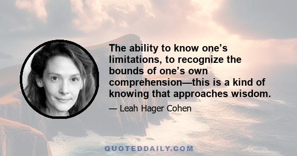 The ability to know one’s limitations, to recognize the bounds of one’s own comprehension—this is a kind of knowing that approaches wisdom.