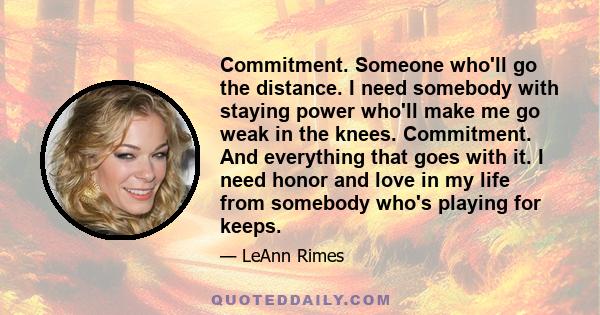 Commitment. Someone who'll go the distance. I need somebody with staying power who'll make me go weak in the knees. Commitment. And everything that goes with it. I need honor and love in my life from somebody who's