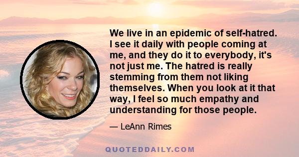We live in an epidemic of self-hatred. I see it daily with people coming at me, and they do it to everybody, it's not just me. The hatred is really stemming from them not liking themselves. When you look at it that way,