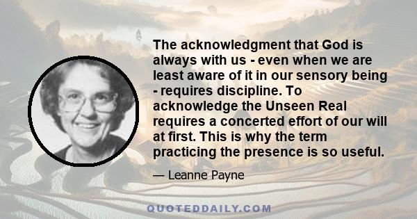 The acknowledgment that God is always with us - even when we are least aware of it in our sensory being - requires discipline. To acknowledge the Unseen Real requires a concerted effort of our will at first. This is why