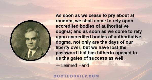 As soon as we cease to pry about at random, we shall come to rely upon accredited bodies of authoritative dogma; and as soon as we come to rely upon accredited bodies of authoritative dogma, not only are the days of our