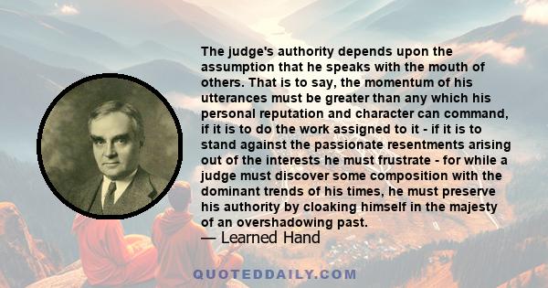 The judge's authority depends upon the assumption that he speaks with the mouth of others. That is to say, the momentum of his utterances must be greater than any which his personal reputation and character can command,