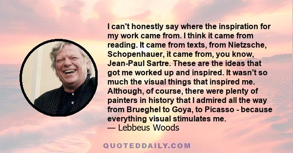 I can't honestly say where the inspiration for my work came from. I think it came from reading. It came from texts, from Nietzsche, Schopenhauer, it came from, you know, Jean-Paul Sartre. These are the ideas that got me